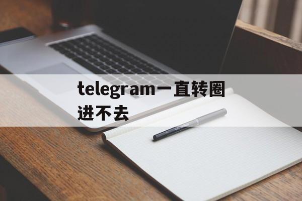 telegram一直转圈进不去[telegram connecting一直转]