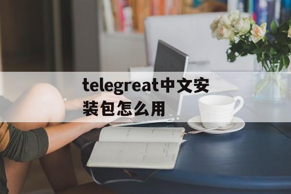 [telegreat中文安装包怎么用]telegreat中文版下载了怎么注册