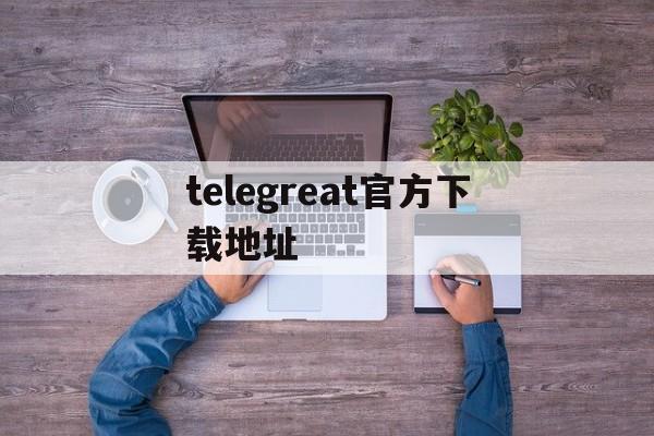 [telegreat官方下载地址]telegreat手机下载安卓官网