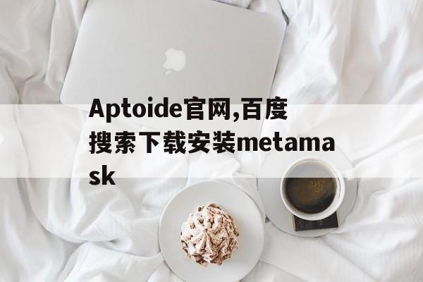 关于Aptoide官网,百度搜索下载安装metamask的信息